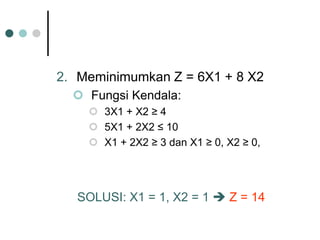 2. Meminimumkan Z = 6X1 + 8 X2
 Fungsi Kendala:
 3X1 + X2 ≥ 4
 5X1 + 2X2 ≤ 10
 X1 + 2X2 ≥ 3 dan X1 ≥ 0, X2 ≥ 0,
SOLUSI: X1 = 1, X2 = 1  Z = 14
 