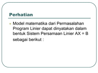 Perhatian
 Model matematika dari Permasalahan
Program Linier dapat dinyatakan dalam
bentuk Sistem Persamaan Linier AX = B
sebagai berikut :
 