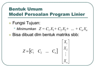Bentuk Umum
Model Persoalan Program Linier
 Fungsi Tujuan:
• Minimumkan Z = C1 X1+ C2 X2+ … + Cn Xn
 Bisa dibuat dlm bentuk matriks sbb:
 
n
C
C
C
Z ...
2
1













n
X
X
X

2
1
 