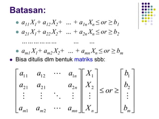 Batasan:
 a11 X1+ a12 X2+ … + a1n Xn ≤ or ≥ b1
 a21 X1+ a22 X2+ … + a2n Xn ≤ or ≥ b2
……………… … …
 am1 X1+ am2 X2+ … + amn Xn ≤ or ≥ bm
 Bisa ditulis dlm bentuk matriks sbb:






































m
n
mn
m
m
n
n
b
b
b
or
X
X
X
a
a
a
a
a
a
a
a
a








2
1
2
1
2
1
2
21
21
1
12
11
 