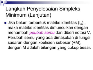 Langkah Penyelesaian Simpleks
Minimum (Lanjutan)
 Jika belum terbentuk matriks identitas (In) ,
maka matriks identitas dimunculkan dengan
menambah peubah semu dan diberi notasi V.
Perubah semu yang ada dimasukan di fungsi
sasaran dengan koefisien sebesar (+M),
dengan M adalah bilangan yang cukup besar.
 