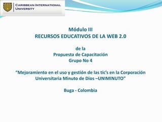 Módulo III
RECURSOS EDUCATIVOS DE LA WEB 2.0
de la
Propuesta de Capacitación
Grupo No 4
“Mejoramiento en el uso y gestión de las tic’s en la Corporación
Universitaria Minuto de Dios –UNIMINUTO”
Buga - Colombia
 
