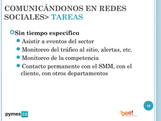COMUNICÁNDONOS EN REDES
SOCIALES> TAREAS

 Sin tiempo específico
  Asistir a eventos del sector
  Monitoreo del tráfico al sitio, alertas, etc.
  Monitoreo de la competencia
  Contacto permanente con el SMM, con el
    cliente, con otros departamentos




                                                   10
 