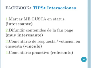 FACEBOOK> TIPS> Interacciones

1.Marcar ME GUSTA en status
(interesante)
2.Difundir contenidos de la fan page
(muy interesante)
3.Comentario de respuesta / votación en
encuesta (vínculo)
4.Comentario proactivo (referente)
                                          15
 