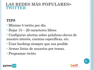 LAS REDES MÁS POPULARES>
TWITTER


TIPS
• Mínimo 5 twitts por día
• Dejar 15 – 20 caracteres libres
• Configurar alertas sobre palabras claves de
nuestro interés, cuentas específicas, etc.
• Usar hashtag siempre que sea posible
• Armar listas de usuarios por temas.
• Programar twitts

                                                32
 