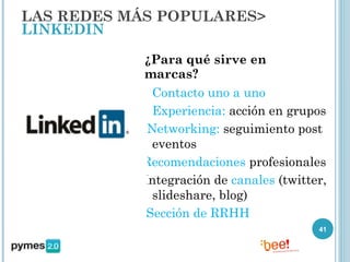 LAS REDES MÁS POPULARES>
LINKEDIN

            ¿Para qué sirve en
            marcas?
           - Contacto uno a uno
           - Experiencia: acción en grupos
           - Networking: seguimiento post
              eventos
            Recomendaciones profesionales
           -Integración de canales (twitter,
              slideshare, blog)
             Sección de RRHH
                                          41
 