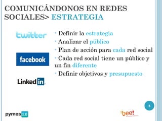 COMUNICÁNDONOS EN REDES
SOCIALES> ESTRATEGIA

         • Definir la estrategia
         • Analizar el público
         • Plan de acción para cada red social
         • Cada red social tiene un público y
         un fin diferente
         • Definir objetivos y presupuesto




                                            5
 