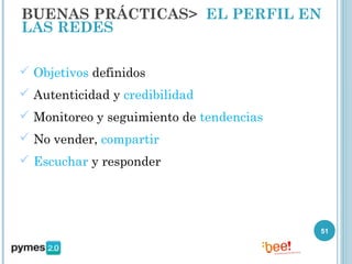 BUENAS PRÁCTICAS> EL PERFIL EN
LAS REDES

 Objetivos definidos
 Autenticidad y credibilidad
 Monitoreo y seguimiento de tendencias
 No vender, compartir
 Escuchar y responder




                                          51
 