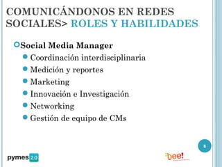 COMUNICÁNDONOS EN REDES
SOCIALES> ROLES Y HABILIDADES

 Social Media Manager
  Coordinación interdisciplinaria
   Medición y reportes
   Marketing
   Innovación e Investigación
   Networking
   Gestión de equipo de CMs


                                     6
 