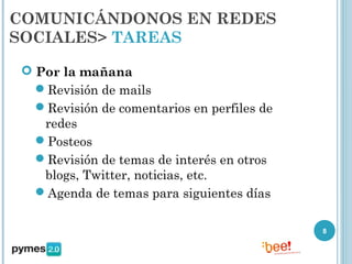 COMUNICÁNDONOS EN REDES
SOCIALES> TAREAS

  Por la mañana
   Revisión de mails
   Revisión de comentarios en perfiles de
    redes
   Posteos
   Revisión de temas de interés en otros
    blogs, Twitter, noticias, etc.
   Agenda de temas para siguientes días

                                             8
 