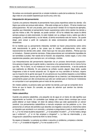 Mòdul de reestructuració cognitiva
16
Se extrae una conclusión general de un simple incidente o parte de la evidencia. Si ocurre
algo malo en una ocasión esperará que ocurra una y otra vez.
Interpretación del pensamiento:
Cuando una persona interpreta el pensamiento hace juicios repentinos sobre los demás: «Es
lógico que actúe así porque está celoso... Ella está contigo por tu dinero... Él teme mostrar sus
preocupaciones». No son una prueba, pero casi pa-recen verdad. En la mayoría de ejemplos,
aquellos que interpretan el pensamiento hacen suposiciones sobre cómo sienten los demás y
qué les motiva a ello. Por ejemplo, se puede concluir: «Él la ha visitado tres veces la última
semana porque a) está enamorado, b) está molesto con su antigua novia y sabía que ella lo
averiguaría, c) está deprimido y va de rebote, d) temía encontrarse solo de nuevo». Se puede
elegir, pero actuar a partir de cualquiera de estas conclusiones arbitrarias puede ser
desastroso.
En la medida que su pensamiento interpreta, también se hacen presunciones sobre cómo
está reaccionando la gente a las cosas que la rodean, particularmente cómo están
reaccionando los demás ante usted. «Esto hace que me vea poco atractivo... Piensa que soy
un inmaduro... Quieren ponerme nervioso». Estas presunciones son normalmente imposibles de
ser sometidas a prueba. Han nacido de la intuición, las sospechas, dudas vagas, o una o dos
experiencias pasadas, pero siempre son, sin embargo, creídas.
Las interpretaciones del pensamiento dependen de un proceso denominado proyección.
Una persona imagina que la gente siente y reacciona a los pensamientos de la misma forma
que ella. Por lo tanto, no se molesta en mirar o escuchar atentamente, ni se da cuenta de
que realmente es diferente. Si una persona se enfada cuando alguien llega tarde, puede
imaginarse a todo el mundo actuando así. Si alguien es muy sensible al rechazo, espera
que la mayoría de la gente sea igual. Si una persona es muy estricta respecto a unos hábitos
o rasgos particulares, asume que los demás participan de su creencia. Las interpretaciones del
pensamiento pasan por alto conclusiones que sólo son verdad para sí mismos sin molestarse
en comprobar si son apropiadas para el resto de las personas.
Sin mediar palabra, la persona sabe qué sienten los demás y por qué se comportan de la
forma en que lo hacen. En concreto, es capaz de adivinar qué sienten los demás
respecto a ella.
Visión catastrófica:
Cuando una persona catastrofiza, una pequeña via de agua en un barco de vela significa que
seguramente se hundirá. Un contratista que trabaja por menos dinero concluye que nunca
podrá obtener un buen trabajo. Un dolor de cabeza indica que está apareciendo un cáncer
cerebral. Los pensamientos catastróficos a menudo empiezan con las palabras «y si». Una
persona lee un artículo del periódico que describe una tragedia o escucha un chismorreo sobre
un desastre que aconteció a un conocido, y empieza a preguntarse si esto le podría suceder a
él. « ¿Y si me rompo la pierna esquiando?... ¿Y si secuestran mi avión?... ¿Y si me mareo y tengo
que ir enfermo?... ¿Y si mi hijo empieza a drogarse? ». La lista es interminable, y una
imaginación catastrófica realmente fértil no tiene límites.
Se espera el desastre. La persona se entera o escucha un problema y empieza a decirse
«Y si»: « ¿Y si estalla la tragedia? ¿Y si me sucede a mí? ».
 