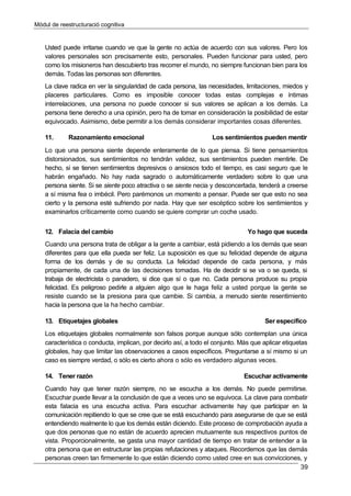 Mòdul de reestructuració cognitiva
39
Usted puede irritarse cuando ve que la gente no actúa de acuerdo con sus valores. Pero los
valores personales son precisamente esto, personales. Pueden funcionar para usted, pero
como los misioneros han descubierto tras recorrer el mundo, no siempre funcionan bien para los
demás. Todas las personas son diferentes.
La clave radica en ver la singularidad de cada persona, las necesidades, limitaciones, miedos y
placeres particulares. Como es imposible conocer todas estas complejas e íntimas
interrelaciones, una persona no puede conocer si sus valores se aplican a los demás. La
persona tiene derecho a una opinión, pero ha de tomar en consideración la posibilidad de estar
equivocado. Asimismo, debe permitir a los demás considerar importantes cosas diferentes.
11. Razonamiento emocional Los sentimientos pueden mentir
Lo que una persona siente depende enteramente de lo que piensa. Si tiene pensamientos
distorsionados, sus sentimientos no tendrán validez, sus sentimientos pueden mentirle. De
hecho, si se tienen sentimientos depresivos o ansiosos todo el tiempo, es casi seguro que le
habrán engañado. No hay nada sagrado o automáticamente verdadero sobre lo que una
persona siente. Si se siente poco atractiva o se siente necia y desconcertada, tenderá a creerse
a sí misma fea o imbécil. Pero parémonos un momento a pensar. Puede ser que esto no sea
cierto y la persona esté sufriendo por nada. Hay que ser escéptico sobre los sentimientos y
examinarlos críticamente como cuando se quiere comprar un coche usado.
12. Falacia del cambio Yo hago que suceda
Cuando una persona trata de obligar a la gente a cambiar, está pidiendo a los demás que sean
diferentes para que ella pueda ser feliz. La suposición es que su felicidad depende de alguna
forma de los demás y de su conducta. La felicidad depende de cada persona, y más
propiamente, de cada una de las decisiones tomadas. Ha de decidir si se va o se queda, si
trabaja de electricista o panadero, si dice que sí o que no. Cada persona produce su propia
felicidad. Es peligroso pedirle a alguien algo que le haga feliz a usted porque la gente se
resiste cuando se la presiona para que cambie. Si cambia, a menudo siente resentimiento
hacia la persona que la ha hecho cambiar.
13. Etiquetajes globales Ser específico
Los etiquetajes globales normalmente son falsos porque aunque sólo contemplan una única
característica o conducta, implican, por decirlo así, a todo el conjunto. Más que aplicar etiquetas
globales, hay que limitar las observaciones a casos específicos. Preguntarse a sí mismo si un
caso es siempre verdad, o sólo es cierto ahora o sólo es verdadero algunas veces.
14. Tener razón Escuchar activamente
Cuando hay que tener razón siempre, no se escucha a los demás. No puede permitirse.
Escuchar puede llevar a la conclusión de que a veces uno se equivoca. La clave para combatir
esta falacia es una escucha activa. Para escuchar activamente hay que participar en la
comunicación repitiendo lo que se cree que se está escuchando para asegurarse de que se está
entendiendo realmente lo que los demás están diciendo. Este proceso de comprobación ayuda a
que dos personas que no están de acuerdo aprecien mutuamente sus respectivos puntos de
vista. Proporcionalmente, se gasta una mayor cantidad de tiempo en tratar de entender a la
otra persona que en estructurar las propias refutaciones y ataques. Recordemos que las demás
personas creen tan firmemente lo que están diciendo como usted cree en sus convicciones, y
 