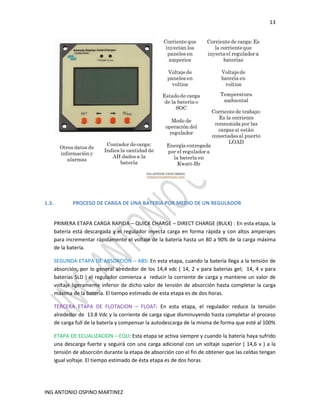 13
ING ANTONIO OSPINO MARTINEZ
1.3. PROCESO DE CARGA DE UNA BATERIA POR MEDIO DE UN REGULADOR
PRIMERA ETAPA CARGA RAPIDA – QUICK CHARGE – DIRECT CHARGE (BULK) : En esta etapa, la
batería está descargada y el regulador inyecta carga en forma rápida y con altos amperajes
para incrementar rápidamente el voltaje de la batería hasta un 80 a 90% de la carga máxima
de la batería.
SEGUNDA ETAPA DE ABSORCIÓN – ABS: En esta etapa, cuando la batería llega a la tensión de
absorción, por lo general alrededor de los 14,4 vdc ( 14, 2 v para baterias gel; 14, 4 v para
baterias SLD ) el regulador comienza a reducir la corriente de carga y mantiene un valor de
voltaje ligeramente inferior de dicho valor de tensión de absorción hasta completar la carga
máxima de la batería. El tiempo estimado de esta etapa es de dos horas.
TERCERA ETAPA DE FLOTACION – FLOAT: En esta etapa, el regulador reduce la tensión
alrededor de 13.8 Vdc y la corriente de carga sigue disminuyendo hasta completar el proceso
de carga full de la batería y compensar la autodescarga de la misma de forma que esté al 100%
ETAPA DE ECUALIZACION – EQU: Esta etapa se activa siempre y cuando la batería haya sufrido
una descarga fuerte y seguirá con una carga adicional con un voltaje superior ( 14,6 v ) a la
tensión de absorción durante la etapa de absorción con el fin de obtener que las celdas tengan
igual voltaje. El tiempo estimado de ésta etapa es de dos horas
 