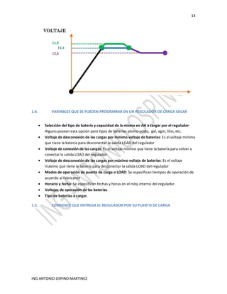 14
ING ANTONIO OSPINO MARTINEZ
1.4. VARIABLES QUE SE PUEDEN PROGRAMAR EN UN REGULADOR DE CARGA SOLAR
• Selección del tipo de batería y capacidad de la misma en AH a cargar por el regulador:
Alguno poseen esta opción para tipos de baterías plomo-acido, gel, agm, litio, etc.
• Voltaje de desconexión de las cargas por mínimo voltaje de baterías: Es el voltaje mínimo
que tiene la batería para desconectar la salida LOAD del regulador
• Voltaje de conexión de las cargas: Es el voltaje mínimo que tiene la batería para volver a
conectar la salida LOAD del regulador
• Voltaje de desconexión de las cargas por máximo voltaje de baterías: Es el voltaje
máximo que tiene la batería para desconectar la salida LOAD del regulador
• Modos de operación de puerto de carga o LOAD: Se especifican tiempos de operación de
acuerdo al fabricante
• Horario y fecha: Se especifican fechas y horas en el reloj interno del regulador.
• Voltajes de operación de las baterías.
• Tipo de baterías a cargar.
1.5. CORRIENTE QUE ENTREGA EL REGULADOR POR SU PUERTO DE CARGA
 
