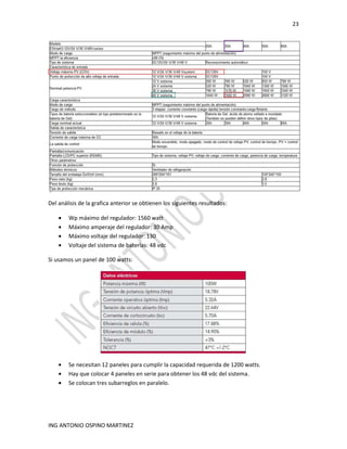 23
ING ANTONIO OSPINO MARTINEZ
Del análisis de la grafica anterior se obtienen los siguientes resultados:
• Wp máximo del regulador: 1560 watt
• Máximo amperaje del regulador: 30 Amp
• Máximo voltaje del regulador: 130
• Voltaje del sistema de baterías: 48 vdc
Si usamos un panel de 100 watts:
• Se necesitan 12 paneles para cumplir la capacidad requerida de 1200 watts.
• Hay que colocar 4 paneles en serie para obtener los 48 vdc del sistema.
• Se colocan tres subarreglos en paralelo.
 