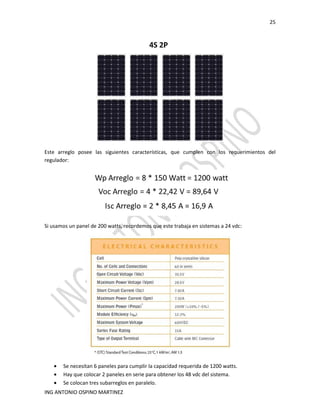 25
ING ANTONIO OSPINO MARTINEZ
Este arreglo posee las siguientes características, que cumplen con los requerimientos del
regulador:
Si usamos un panel de 200 watts, recordemos que este trabaja en sistemas a 24 vdc:
• Se necesitan 6 paneles para cumplir la capacidad requerida de 1200 watts.
• Hay que colocar 2 paneles en serie para obtener los 48 vdc del sistema.
• Se colocan tres subarreglos en paralelo.
 