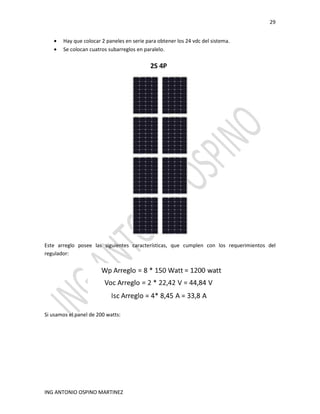 29
ING ANTONIO OSPINO MARTINEZ
• Hay que colocar 2 paneles en serie para obtener los 24 vdc del sistema.
• Se colocan cuatros subarreglos en paralelo.
Este arreglo posee las siguientes características, que cumplen con los requerimientos del
regulador:
Si usamos el panel de 200 watts:
 