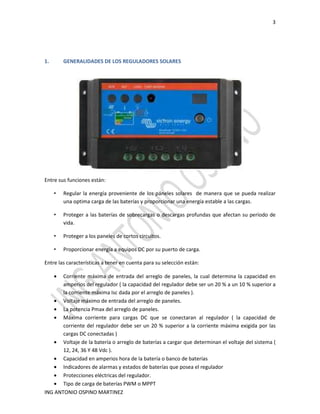 3
ING ANTONIO OSPINO MARTINEZ
1. GENERALIDADES DE LOS REGULADORES SOLARES
Entre sus funciones están:
• Regular la energía proveniente de los páneles solares de manera que se pueda realizar
una optima carga de las baterías y proporcionar una energía estable a las cargas.
• Proteger a las baterías de sobrecargas o descargas profundas que afectan su período de
vida.
• Proteger a los paneles de cortos circuitos.
• Proporcionar energía a equipos DC por su puerto de carga.
Entre las características a tener en cuenta para su selección están:
• Corriente máxima de entrada del arreglo de paneles, la cual determina la capacidad en
amperios del regulador ( la capacidad del regulador debe ser un 20 % a un 10 % superior a
la corriente máxima Isc dada por el arreglo de paneles ).
• Voltaje máximo de entrada del arreglo de paneles.
• La potencia Pmax del arreglo de paneles.
• Máxima corriente para cargas DC que se conectaran al regulador ( la capacidad de
corriente del regulador debe ser un 20 % superior a la corriente máxima exigida por las
cargas DC conectadas )
• Voltaje de la batería o arreglo de baterías a cargar que determinan el voltaje del sistema (
12, 24, 36 Y 48 Vdc ).
• Capacidad en amperios hora de la batería o banco de baterías
• Indicadores de alarmas y estados de baterías que posea el regulador
• Protecciones eléctricas del regulador.
• Tipo de carga de baterías PWM o MPPT
 