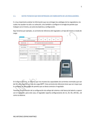 5
ING ANTONIO OSPINO MARTINEZ
1.1. DATOS TECNICOS QUE NOS ENTREGAN LOS FABRICANTES DE LOS REGULADORES.
E s muy importante analizar la información que nos entregan los catálogos de los reguladores, los
cuales nos ayudan no solo a su selección, sino también a configurar el arreglo de paneles que
trabajan con el mismo, así como las baterías y configuración.
Aquí tenemos por ejemplo:, la corriente de referencia del regulador y el tipo del mismo o modo de
carga:
En la figura anterior, se observa que nos muestra las capacidades de corrientes nominales que van
del 20 a 60 amperios y el tipo de carga MPPT. Esta corriente de referencia tiene que ser mayor que
la corriente Isc del arreglo de paneles que se desea conectar al regulador.
Tenemos la información de la configuración de voltaje del sistema o del banco de batería a operar
con el regulador; para este caso, el regulador soporta configuraciones de 12, 24, 36 y 48 Vdc., tal
como se observa:
 