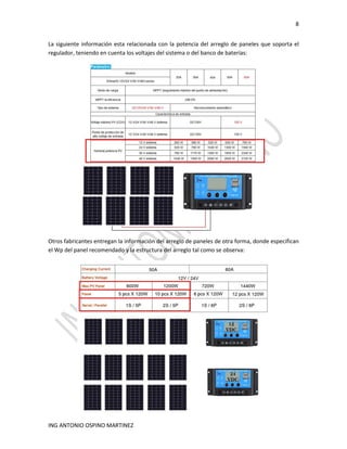 8
ING ANTONIO OSPINO MARTINEZ
La siguiente información esta relacionada con la potencia del arreglo de paneles que soporta el
regulador, teniendo en cuenta los voltajes del sistema o del banco de baterías:
Otros fabricantes entregan la información del arreglo de paneles de otra forma, donde especifican
el Wp del panel recomendado y la estructura del arreglo tal como se observa:
 