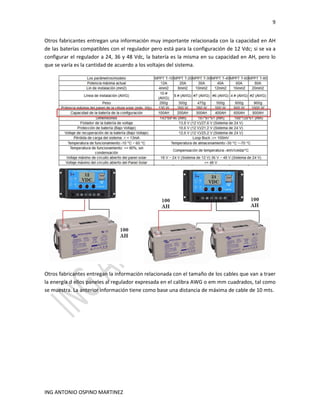 9
ING ANTONIO OSPINO MARTINEZ
Otros fabricantes entregan una información muy importante relacionada con la capacidad en AH
de las baterías compatibles con el regulador pero está para la configuración de 12 Vdc; si se va a
configurar el regulador a 24, 36 y 48 Vdc, la batería es la misma en su capacidad en AH, pero lo
que se varía es la cantidad de acuerdo a los voltajes del sistema.
Otros fabricantes entregan la información relacionada con el tamaño de los cables que van a traer
la energía d ellos paneles al regulador expresada en el calibra AWG o em mm cuadrados, tal como
se muestra. La anterior información tiene como base una distancia de máxima de cable de 10 mts.
 