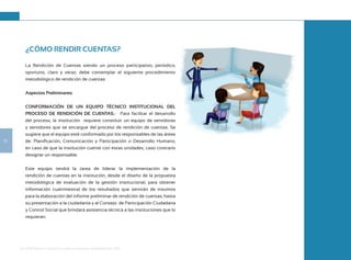 Guía de Rendición de Cuentas para Gobiernos Autónomos Descentralizados (GAD):
12
¿CÓMO RENDIR CUENTAS?
La Rendición de Cuentas siendo un proceso participativo, periódico,
oportuno, claro y veraz, debe contemplar el siguiente procedimiento
metodológico de rendición de cuentas:
Aspectos Preliminares:
CONFORMACIÓN DE UN EQUIPO TÉCNICO INSTITUCIONAL DEL
PROCESO DE RENDICIÓN DE CUENTAS.- Para facilitar el desarrollo
del proceso, la institución requiere constituir un equipo de servidoras
y servidores que se encargue del proceso de rendición de cuentas. Se
sugiere que el equipo esté conformado por los responsables de las áreas
de: Planificación, Comunicación y Participación o Desarrollo Humano,
en caso de que la institución cuente con estas unidades; caso contrario
designar un responsable.
Este equipo tendrá la tarea de liderar la implementación de la
rendición de cuentas en la institución, desde el diseño de la propuesta
metodológica de evaluación de la gestión institucional, para obtener
información cuatrimestral de los resultados que servirán de insumos
para la elaboración del informe preliminar de rendición de cuentas, hasta
su presentación a la ciudadanía y al Consejo de Participación Ciudadana
y Control Social que brindará asistencia técnica a las instituciones que lo
requieran.
 