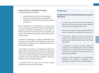 13
Guía de Rendición de Cuentas para Gobiernos Autónomos Descentralizados (GAD):
EVALUACIÓN DE LA GESTIÓN INSTITUCIONAL:
Incluye las siguientes actividades:
•	 Levantamiento de la información de evaluación
•	 Sistematización de la evaluación de la gestión
•	 Jornadas cuatrimestrales de evaluación de la gestión
institucional
Para el levantamiento de información, se requiere contar
con un instrumento que permita recopilar los resultados de
la gestión, comparando lo planificado con lo ejecutado. El
formato de informe de rendición de cuentas solicitado por el
Consejo de Participación Ciudadana y Control Social, puede
servirle de base.
Levantada la información, el equipo responsable de la
rendición de cuentas deberá sistematizarla y presentarla en
las jornadas de evaluación a las unidades de la institución
para que éstas la validen.
Las jornadas de evaluación, son espacios de análisis de la
gestión institucional evidenciada a través de la información
sistematizada. Esto se llevará a cabo entre las unidades de la
institución y el equipo responsable institucional para evaluar
la gestión a partir de la información recopilada. Para ello, se
requiere contar con la agenda respectiva.
Es necesario tomar en cuenta que el proceso descrito,
sugerimos se ejecute cada cuatro meses.
FASE No 1
ELABORACIÓN DEL INFORME DE RENDICIÓN DE CUENTAS
PRELIMINAR:
•	 Se requiere que el equipo institucional consolide la
información de los tres cuatrimestres para obtener el
resultado anual de la gestión institucional.
•	 Una vez que se cuente con el documento consolidado
anual, se validará con las unidades de la institución.
•	 El documento validado servirá de base para la
redacción del informe preliminar de rendición de
cuentas,queseráelaboradoporelequipoinstitucional
responsable.
•	 A continuación, el informe preliminar deberá ser
socializado a la ciudadanía para validar la claridad
y pertinencia de la información. Esto permitirá que
el informe de rendición de cuentas responda a las
expectativas ciudadanas.
•	 Ajustado el informe preliminar a los requerimientos
ciudadanos, será sometido a aprobación de la
autoridad de la institución o de quien ésta designe.
 