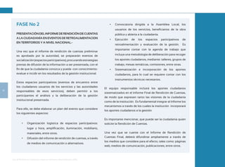 Guía de Rendición de Cuentas para Gobiernos Autónomos Descentralizados (GAD):
14
FASE No 2
PRESENTACIÓNDELINFORMEDERENDICIÓNDECUENTAS
A LA CIUDADANÍA EN EVENTOS DE RETROALIMENTACION
EN TERRITORIOS Y A NIVEL NACIONAL.-
Una vez que el informe de rendición de cuentas preliminar
es aprobado por la autoridad, se prepararán eventos de
socialización(espaciosparticipativos),procurandoestrategias
previas de difusión de la información a ser presentada, con el
fin de que la ciudadanía conozca y pueda -con conocimiento-
evaluar e incidir en los resultados de la gestión institucional.
Estos espacios participativos (eventos de encuentro entre
los ciudadanos usuarios de los servicios y las autoridades
responsables de esos servicios), deben permitir a los
participantes el análisis y la deliberación de la gestión
institucional presentada.
Para ello, se debe elaborar un plan del evento que considere
los siguientes aspectos:
•	 Organización logística de espacios participativos:
lugar y hora, amplificación, iluminación, mobiliario,
materiales, entre otros.
•	 Difusión del informe de rendición de cuentas, a través
de medios de comunicación o alternativos.
•	 Convocatoria dirigida a la Asamblea Local, los
usuarios de los servicios, beneficiarios de la obra
pública y abierta a la ciudadanía.
•	 Ejecución de los espacios participativos de
retroalimentación y evaluación de la gestión. Es
importante contar con la agenda de trabajo que
incluya una metodología de deliberación para recoger
los aportes ciudadanos, mediante: talleres, grupos de
trabajo, mesas temáticas, comisiones, entre otras.
•	 Sistematización e incorporación de los aportes
ciudadanos, para lo cual se requiere contar con los
instrumentos técnicos necesarios.
El equipo responsable incluirá los aportes ciudadanos
sistematizados en el Informe Final de Rendición de Cuentas,
de modo que expresen tanto las visiones de la ciudadanía
como de la institución. Es fundamental integrar al Informe los
mecanismos a través de los cuales la institución incorporará
los aportes ciudadanos a la gestión.
Es importante mencionar, que puede ser la ciudadanía quien
solicite la Rendición de Cuentas.
Una vez que se cuente con el Informe de Rendición de
Cuentas Final, deberá difundirse ampliamente a través de
los medios que considere para el efecto, tales como: páginas
web, medios de comunicación, publicaciones, entre otros.
 
