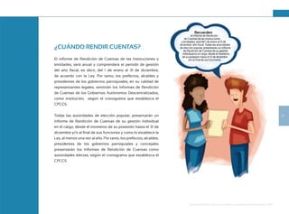 17
Guía de Rendición de Cuentas para Gobiernos Autónomos Descentralizados (GAD):
¿CUÁNDO RENDIR CUENTAS?
El informe de Rendición de Cuentas de las Instituciones y
entidades, será anual y comprenderá el período de gestión
del año fiscal, es decir, del 1 de enero al 31 de diciembre,
de acuerdo con la Ley. Por tanto, los prefectos, alcaldes y
presidentes de los gobiernos parroquiales, en su calidad de
representantes legales, remitirán los Informes de Rendición
de Cuentas de los Gobiernos Autónomos Descentralizados,
como institución, según el cronograma que establezca el
CPCCS.
Todas las autoridades de elección popular, presentarán un
Informe de Rendición de Cuentas de su gestión individual
en el cargo, desde el momento de su posesión hasta el 31 de
diciembre y/o al final de sus funciones y como lo establece la
Ley, al menos una vez al año. Por tanto, los prefectos, alcaldes,
presidentes de los gobiernos parroquiales y concejales
presentarán los Informes de Rendición de Cuentas como
autoridades electas, según el cronograma que establezca el
CPCCS.
Recuerden
el informe de Rendición
de Cuentas de las Instituciones
y entidades, será del 1 de enero al 31 de
diciembre año fiscal. Todas las autoridades
de elección popular, presentarán un Informe
de Rendición de Cuentas de su gestión
individual en el cargo, desde el momento
de su posesión hasta el 31 de diciembre
y/o al final de sus funciones.
 