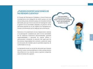 19
Guía de Rendición de Cuentas para Gobiernos Autónomos Descentralizados (GAD):
¿PUEDEN EXISTIR SANCIONES DE
NO RENDIR CUENTAS?
El Consejo de Participación Ciudadana y Control Social, por
incumplimiento de la obligación de rendir cuentas y en uso
de sus atribuciones, remitirá la queja a la Contraloría General
del Estado para que inicie el proceso de investigación sobre
la gestión de las autoridades obligadas, sin perjuicio de las
sanciones previstas en la Ley Orgánica de Transparencia y
Acceso a la Información por la negación de la información.
Asimismo el incumplimiento de las disposiciones relativas
a la participación ciudadana por parte de las autoridades
de los Gobiernos Autónomos Descentralizados, generará
responsabilidades y sanciones de carácter político y
administrativo, incluyendo la remoción del cargo para los
funcionarios responsables de la omisión y podrá ser causal
de revocatoria del mandato para la autoridad respectiva, de
conformidad con la Ley.
La reprobación social, es otra de las sanciones que conviene
tomar en cuenta; una autoridad que no rinde cuentas, provoca
desconfianza en sus votantes; pues se generan sospechas
sobre el manejo de su gestión.
¿PUEDEN EXISTIR SANCIONES DE
El Consejo de Participación Ciudadana y Control Social, por
incumplimiento de la obligación de rendir cuentas y en uso
de sus atribuciones, remitirá la queja a la Contraloría General
del Estado para que inicie el proceso de investigación sobre
la gestión de las autoridades obligadas, sin perjuicio de las
sanciones previstas en la Ley Orgánica de Transparencia y
Acceso a la Información por la negación de la información.
Asimismo el incumplimiento de las disposiciones relativas
a la participación ciudadana por parte de las autoridades
de los Gobiernos Autónomos Descentralizados, generará
responsabilidades y sanciones de carácter político y
administrativo, incluyendo la remoción del cargo para los
funcionarios responsables de la omisión y podrá ser causal
de revocatoria del mandato para la autoridad respectiva, de
La reprobación social, es otra de las sanciones que conviene
tomar en cuenta; una autoridad que no rinde cuentas, provoca
desconfianza en sus votantes; pues se generan sospechas
Las autoridades
e instituciones que NO
rindan cuentas a la ciudadanía
serán sancionadas de
acuerdo a la Ley.
 