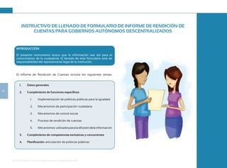 Guía de Rendición de Cuentas para Gobiernos Autónomos Descentralizados (GAD):
24
INTRODUCCIÓN
El presente instrumento busca que la información sea útil para el
conocimiento de la ciudadanía. El llenado de este formulario será de
responsabilidad del representante legal de la institución.
El Informe de Rendición de Cuentas incluirá los siguientes temas:
1. Datos generales
2. Cumplimiento de funciones específicas
1. Implementación de políticas públicas para la igualdad
2. Mecanismos de participación ciudadana
3. Mecanismos de control social
4. Proceso de rendición de cuentas
5. Mecanismos utilizadosparaladifusióndelainformación
3. Cumplimiento de competencias exclusivas y concurrentes
4. Planificación: articulación de políticas públicas
INSTRUCTIVO DE LLENADO DE FORMULARIO DE INFORME DE RENDICIÓN DE
CUENTAS PARA GOBIERNOS AUTÓNOMOS DESCENTRALIZADOS
 