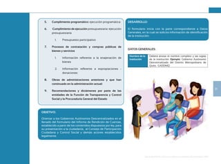 25
Guía de Rendición de Cuentas para Gobiernos Autónomos Descentralizados (GAD):
5. Cumplimiento programático: ejecución programática
6. Cumplimiento de ejecución presupuestaria: ejecución
presupuestaria
1. Presupuesto participativo
7. Procesos de contratación y compras públicas de
bienes y servicios
1. Información referente a la enajenación de
bienes
2. Información referente a expropiaciones -
donaciones
8. Obras de administraciones anteriores y que han
continuado en la administración actual:
9. Recomendaciones y dictámenes por parte de las
entidades de la Función de Transparencia y Control
Social y la Procuraduría General del Estado
OBJETIVO:
Orientar a los Gobiernos Autónomos Descentralizados en el
llenado del formulario del Informe de Rendición de Cuentas,
establecido a partir de los contenidos dispuestos por ley, para
su presentación a la ciudadanía, al Consejo de Participación
Ciudadana y Control Social y demás actores establecidos
legalmente.
DESARROLLO:
El formulario inicia con la parte correspondiente a Datos
Generales, en la cual se solicita información de identificación
de la institución:
DATOS GENERALES:
Nombre de la
institución
Deberá anotar el nombre completo y las siglas
de la institución. Ejemplo: Gobierno Autónomo
Descentralizado del Distrito Metropolitano de
Quito. GADDMQ
 