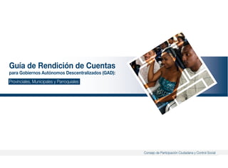 3
Guía de Rendición de Cuentas para Gobiernos Autónomos Descentralizados (GAD):
Consejo de Participación Ciudadana y Control Social
Guía de Rendición de Cuentas
para Gobiernos Autónomos Descentralizados (GAD):
Provinciales, Municipales y Parroquiales
 