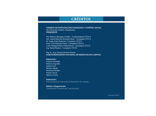 Guía de Rendición de Cuentas para Gobiernos Autónomos Descentralizados (GAD):
40
CONSEJO DE PARTICIPACION CIUDADANA Y CONTROL SOCIAL
Ab. Fernando Cedeño Rivadeneira
PRESIDENTE
Dra. Mónica Banegas Cedillo - Vicepresidenta CPCCS
Soc. Juana Marcela Miranda Pérez - Consejera CPCCS
Dr. Hugo Arias Palacios- Consejero CPCCS
Econ. Luis Pachala Poma - Consejero CPCCS
Lcda. Andrea Rivera Villavicencio - Consejera CPCCS
Ing. David Rosero - Consejero CPCCS
Mg. Sc. Irina Tamara Briones Rivera
SUBCOORDINADORA NACIONAL DE RENDICION DE CUENTAS
Elaboración:
Patricia Almeida
Mónica Arguello
Julieta Coto
Miriam Dávila
Yessenia Roldán
Xavier García
Marco Lituma
Elaboración:
Subcoordinación Nacional de Rendición de Cuentas
Edición y Diagramación
Coordinación General del Comunicación
Octubre 2013
CRÉDITOS
 