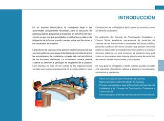 7
Guía de Rendición de Cuentas para Gobiernos Autónomos Descentralizados (GAD):
En un sistema democrático, la ciudadanía elige a las
autoridades otorgándoles facultades para la ejecución de
políticas, planes, programas y proyectos en beneficio del bien
común, es por eso que autoridades e instituciones están en la
obligación de informar y rendir cuentas sobre sus funciones y
los resultados alcanzados.
La rendición de cuentas, en la gestión o administración de los
asuntospúblicos,esunespaciodediálogoeinterrelaciónentre
las autoridades y la ciudadanía, a través del cual se informa
de las acciones realizadas. La ciudadanía conoce, evalúa
y ejerce su derecho a participar en la gestión de lo público.
Este proceso es fruto de las luchas de las organizaciones
sociales que buscan transparentar el accionar público y que
Constitución de la República del Ecuador lo reconoce como
un derecho ciudadano.
Es atribución del Consejo de Participación Ciudadana y
Control Social establecer mecanismos de rendición de
cuentas de las instituciones y entidades del sector público,
personas jurídicas del sector privado que presten servicios
públicos, desarrollen actividades de interés público o manejen
recursos públicos; en este contexto, se presenta esta guía
como un instrumento para orientar los procesos de rendición
de cuentas de las instituciones y autoridades.
En esta guía los obligados a rendir cuentas pueden acceder
a la siguiente información relativa a aspectos conceptuales,
normativos y operativos:
• Marco conceptual sobre Rendición de Cuentas.
• Marco normativo sobre Rendición de Cuentas.
• Proceso metodológico para la Rendición de Cuentas a la
ciudadanía y al Consejo de Participación Ciudadana y
Control Social.
• Instructivos para el llenado de información en formularios.
INTRODUCCIÓN
 
