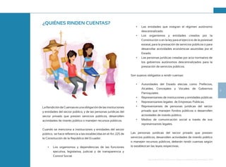 9
Guía de Rendición de Cuentas para Gobiernos Autónomos Descentralizados (GAD):
¿QUIÉNES RINDEN CUENTAS?
LaRendicióndeCuentasesunaobligacióndelasinstituciones
y entidades del sector público, y de las personas jurídicas del
sector privado que presten servicios públicos, desarrollen
actividades de interés público o manejen recursos públicos.
Cuando se menciona a instituciones y entidades del sector
público, se hace referencia a las establecidas en el Art. 225 de
la Constitución de la República del Ecuador:
•	 Los organismos y dependencias de las funciones
ejecutiva, legislativa, judicial y de transparencia y
Control Social.
•	 Las entidades que integran el régimen autónomo
descentralizado.
•	 Los organismos y entidades creados por la
Constitución o en la ley para el ejercicio de la potestad
estatal, para la prestación de servicios públicos o para
desarrollar actividades económicas asumidas por el
Estado.
•	 Las personas jurídicas creadas por acto normativo de
los gobiernos autónomos descentralizados para la
prestación de servicios públicos.
Son sujetos obligados a rendir cuentas:
•	 Autoridades del Estado electas como Prefectos,
Alcaldes, Concejales y Vocales de Gobiernos
Parroquiales.
•	 Representantes de instituciones y entidades públicas
•	 Representantes legales de Empresas Públicas.
•	 Representantes de personas jurídicas del sector
privado que manejen fondos públicos o desarrollen
actividades de interés público.
•	 Medios de comunicación social a través de sus
representantes legales.
Las personas jurídicas del sector privado que presten
servicios públicos, desarrollen actividades de interés público
o manejen recursos públicos, deberán rendir cuentas según
lo establezcan las leyes respectivas.
 