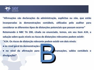 “Afirmações são declarações da administração, explícitas ou não, que estão
incorporadas às demonstrações contábeis, utilizadas pelo auditor para
considerar os diferentes tipos de distorções potenciais que possam ocorrer”
Retomando à NBC TA 200, citada no enunciado, temos, em seu item A34, a
solução sobre quais níveis os riscos de distorções relevantes podem existir:
“A34. Os riscos de distorção relevante podem existir em dois níveis:
• no nível geral da demonstração contábil; e
• no nível da afirmação para classes de transações, saldos contábeis e
divulgações”
B
B
 