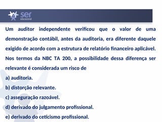 Um auditor independente verificou que o valor de uma
demonstração contábil, antes da auditoria, era diferente daquele
exigido de acordo com a estrutura de relatório financeiro aplicável.
Nos termos da NBC TA 200, a possibilidade dessa diferença ser
relevante é considerada um risco de
a) auditoria.
b) distorção relevante.
c) asseguração razoável.
d) derivado do julgamento profissional.
e) derivado do ceticismo profissional.
 