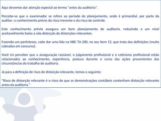Aqui devemos dar atenção especial ao termo “antes da auditoria”.
Percebe-se que o examinador se refere ao período de planejamento, onde é primordial, por parte do
auditor, o conhecimento prévio do risco inerente e do risco de controle.
Este conhecimento prévio assegura um bom planejamento de auditoria, reduzindo a um nível
aceitavelmente baixo a não detecção de distorções relevantes.
Fazendo um parênteses, cabe dar uma lida na NBC TA 200, no seu item 13, que trata das definições (muito
cobradas em concurso).
Você irá perceber que a asseguração razoável, o julgamento profissional e o ceticismo profissional estão
relacionados ao conhecimento, experiência, postura durante o curso das ações provenientes das
circunstâncias do trabalho de auditoria.
Já para a definição de risco de distorção relevante, temos o seguinte:
“Risco de distorção relevante é o risco de que as demonstrações contábeis contenham distorção relevante
antes da auditoria.”
 