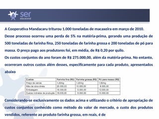 A Cooperativa Mandacaru triturou 1.000 toneladas de macaxeira em março de 2010.
Desse processo ocorreu uma perda de 5% na matéria-prima, gerando uma produção de
500 toneladas de farinha fina, 250 toneladas de farinha grossa e 200 toneladas de pó para
massa. O preço pago aos produtores foi, em média, de R$ 0,20 por quilo.
Os custos conjuntos do ano foram de R$ 275.000,00, além da matéria-prima. No entanto,
ocorreram outros custos além desses, especificamente para cada produto, apresentados
abaixo
Considerando-se exclusivamente os dados acima e utilizando o critério de apropriação de
custos conjuntos conhecido como método do valor de mercado, o custo dos produtos
vendidos, referente ao produto farinha grossa, em reais, é de
 