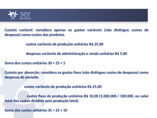 Custeio variável: considera apenas os gastos variáveis (não distingue custos de
despesas) como custos dos produtos.
custos variáveis de produção unitários R$ 25,00
despesas variáveis de administração e venda unitárias R$ 5,00
Soma dos custos unitários 30 = 25 + 5
Custeio por absorção: considera os gastos fixos (não distingue custos de despesas) como
despesas do período.
custos variáveis de produção unitários R$ 25,00
custos fixos de produção unitários R$ 10,00 (1.000.000 / 100.000, ou valor
total dos custos dividido pela produção total).
Soma dos custos unitários 35 = 25 + 10
 