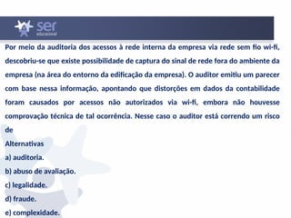 Por meio da auditoria dos acessos à rede interna da empresa via rede sem fio wi-fi,
descobriu-se que existe possibilidade de captura do sinal de rede fora do ambiente da
empresa (na área do entorno da edificação da empresa). O auditor emitiu um parecer
com base nessa informação, apontando que distorções em dados da contabilidade
foram causados por acessos não autorizados via wi-fi, embora não houvesse
comprovação técnica de tal ocorrência. Nesse caso o auditor está correndo um risco
de
Alternativas
a) auditoria.
b) abuso de avaliação.
c) legalidade.
d) fraude.
e) complexidade.
 