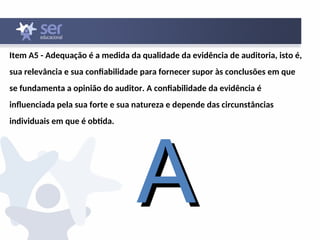 Item A5 - Adequação é a medida da qualidade da evidência de auditoria, isto é,
sua relevância e sua confiabilidade para fornecer supor às conclusões em que
se fundamenta a opinião do auditor. A confiabilidade da evidência é
influenciada pela sua forte e sua natureza e depende das circunstâncias
individuais em que é obtida.
A
A
 