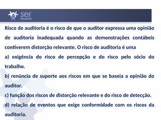 Risco de auditoria é o risco de que o auditor expressa uma opinião
de auditoria inadequada quando as demonstrações contábeis
contiverem distorção relevante. O risco de auditoria é uma
a) exigência do risco de percepção e do risco pelo sócio do
trabalho.
b) renúncia de suporte aos riscos em que se baseia a opinião do
auditor.
c) função dos riscos de distorção relevante e do risco de detecção.
d) relação de eventos que exige conformidade com os riscos da
auditoria.
 