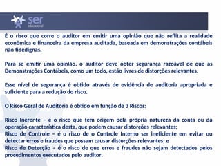 É o risco que corre o auditor em emitir uma opinião que não reflita a realidade
econômica e financeira da empresa auditada, baseada em demonstrações contábeis
não fidedignas.
Para se emitir uma opinião, o auditor deve obter segurança razoável de que as
Demonstrações Contábeis, como um todo, estão livres de distorções relevantes.
Esse nível de segurança é obtido através de evidência de auditoria apropriada e
suficiente para a redução do risco.
O Risco Geral de Auditoria é obtido em função de 3 Riscos:
Risco Inerente – é o risco que tem origem pela própria natureza da conta ou da
operação característica desta, que podem causar distorções relevantes;
Risco de Controle – é o risco de o Controle Interno ser ineficiente em evitar ou
detectar erros e fraudes que possam causar distorções relevantes; e
Risco de Detecção – é o risco de que erros e fraudes não sejam detectados pelos
procedimentos executados pelo auditor.
 