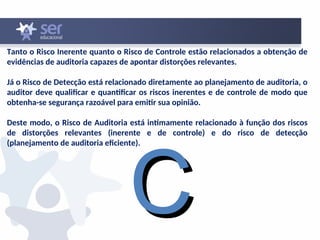 Tanto o Risco Inerente quanto o Risco de Controle estão relacionados a obtenção de
evidências de auditoria capazes de apontar distorções relevantes.
Já o Risco de Detecção está relacionado diretamente ao planejamento de auditoria, o
auditor deve qualificar e quantificar os riscos inerentes e de controle de modo que
obtenha-se segurança razoável para emitir sua opinião.
Deste modo, o Risco de Auditoria está intimamente relacionado à função dos riscos
de distorções relevantes (inerente e de controle) e do risco de detecção
(planejamento de auditoria eficiente).
C
C
 