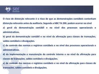 O risco de distorção relevante é o risco de que as demonstrações contábeis contenham
distorção relevante antes da auditoria. Segundo a NBC TA 200, podem ocorrer no nível
a) geral da demonstração contábil e no nível dos processos operacionais e
administrativos.
b) geral da demonstração contábil e no nível da afirmação para classes de transações,
saldos contábeis e divulgações.
c) de controle das normas e registros contábeis e no nível dos processos operacionais e
administrativos.
d) da implementação e manutenção do controle interno e no nível da afirmação para
classes de transações, saldos contábeis e divulgações.
e) de controle das normas e registros contábeis e no nível da afirmação para classes de
transações, saldos contábeis e divulgações.
 