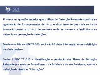 Já vimos na questão anterior que o Risco de Distorção Relevante consiste na
aglutinação de 2 componentes de risco: o risco inerente que cada conta ou
transação possui e o risco de controle onde se mensura a ineficiência na
detecção ou prevenção de distorções.
Dando uma lida na NBC TA 200, você não irá obter informação sobre a definição
de níveis de risco.
Coube à NBC TA 315 – Identificação e Avaliação dos Riscos de Distorção
Relevante por meio do Entendimento da Entidade e do seu Ambiente, apenas a
definição de nível das “Afirmações”
 