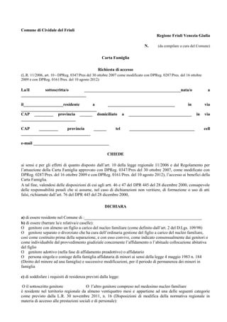 Comune di Cividale del Friuli 
Regione Friuli Venezia Giulia 
N. (da compilare a cura del Comune) 
Carta Famiglia 
Richiesta di accesso 
(L.R. 11/2006, art. 10 - DPReg. 0347/Pres del 30 ottobre 2007 come modificato con DPReg. 0287/Pres. del 16 ottobre 
2009 e con DPReg. 0161/Pres. del 10 agosto 2012) 
La/il sottoscritta/o ______________________________________________nata/o a 
_______________________________ 
il___________________residente a ________________________________ in via 
____________________________________ 
CAP _________ provincia ______ domiciliato a ______________________________ in via 
__________________________ 
CAP _________ provincia ______ tel _______________________________ cell 
_________________________________ 
e-mail ____________________________________ 
CHIEDE 
ai sensi e per gli effetti di quanto disposto dall’art. 10 della legge regionale 11/2006 e dal Regolamento per 
l’attuazione della Carta Famiglia approvato con DPReg. 0347/Pres del 30 ottobre 2007, come modificato con 
DPReg. 0287/Pres. del 16 ottobre 2009 e con DPReg. 0161/Pres. del 10 agosto 2012), l’accesso ai benefici della 
Carta Famiglia. 
A tal fine, valendosi delle disposizioni di cui agli artt. 46 e 47 del DPR 445 del 28 dicembre 2000, consapevole 
delle responsabilità penali che si assume, nel caso di dichiarazioni non veritiere, di formazione o uso di atti 
falsi, richiamate dall’art. 76 del DPR 445 del 28 dicembre 2000, 
DICHIARA 
a) di essere residente nel Comune di :________________________________________________________ 
b) di essere (barrare la/e relativa/e caselle): 
O genitore con almeno un figlio a carico del nucleo familiare (come definito dall’art. 2 del D.Lgs. 109/98) 
O genitore separato o divorziato che ha cura dell’ordinaria gestione del figlio a carico del nucleo familiare, 
così come costituito prima della separazione, e con esso convive, come indicato consensualmente dai genitori o 
come individuabile dal provvedimento giudiziale concernente l’affidamento o l’abituale collocazione abitativa 
del figlio 
O genitore adottivo (nella fase di affidamento preadottivo) o affidatario 
O persona singola o coniuge della famiglia affidataria di minori ai sensi della legge 4 maggio 1983 n. 184 
(Diritto del minore ad una famiglia) e successive modificazioni, per il periodo di permanenza dei minori in 
famiglia 
c) di soddisfare i requisiti di residenza previsti dalla legge: 
O il sottoscritto genitore O l’altro genitore compreso nel medesimo nucleo familiare 
è residente nel territorio regionale da almeno ventiquattro mesi e appartiene ad una delle seguenti categorie 
come previsto dalla L.R. 30 novembre 2011, n. 16 (Disposizioni di modifica della normativa regionale in 
materia di accesso alle prestazioni sociali e di personale): 
 