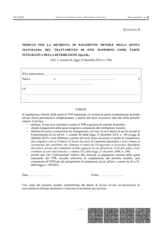 — 7 —
GAZZETTA UFFICIALE DELLA REPUBBLICA ITALIANA Serie generale - n. 6519-3-2015
ALLEGATO A
MODULO PER LA RICHIESTA DI PAGAMENTO MENSILE DELLA QUOTA
MATURANDA DEL TRATTAMENTO DI FINE RAPPORTO COME PARTE
INTEGRATIVA DELLA RETRIBUZIONE (Qu.I.R.)
(Art. 1, comma 26, legge 23 dicembre 2014, n. 190)
Il/La sottoscritto/a ………………………………………………………………………………….
Nato/a a ……………………………… il
………………………………………………………………
CF
…………………………………………………………………………………………………………
…
CHIEDE
la liquidazione mensile della quota di TFR maturanda, ivi inclusa la quota eventualmente destinata
ad una forma pensionistica complementare, a partire dal mese successivo alla data della presente
istanza. A tal fine:
- dichiara di non aver vincolato o ceduto il TFR a garanzia di contratti di prestito;
- chiede il pagamento della quota integrativa unitamente alla retribuzione mensile;
- dichiara di essere a conoscenza che il pagamento, nel caso in cui il datore di lavoro acceda al
Finanziamento di cui all’art. 1, comma 30, della legge 23 dicembre 2014, n. 190 (Legge di
Stabilità 2015), verrà effettuato a partire dal terzo mese successivo a quello di competenza;
(da compilare solo se il datore di lavoro ha meno di cinquanta dipendenti e non è tenuto al
versamento del contributo che alimenta il fondo per l'erogazione ai lavoratori dipendenti
del settore privato dei trattamenti di fine rapporto di cui all'articolo 2120 del codice civile
costituito ai sensi dell’articolo 1, comma 755, della legge 27 dicembre 2006, n. 296)
- prende atto che l’informazione relativa alla richiesta di pagamento mensile della quota
maturanda del TFR, raccolta attraverso la compilazione del presente modulo, sarà
comunicata all’INPS per gli adempimenti di competenza di cui all’art.1, commi da 26 a 33,
della legge n. 190/2014.
Data ……………………. Firma ……………………..
Una copia del presente modulo controfirmata dal datore di lavoro ovvero un’attestazione di
ricevimento in formato elettronico è rilasciata al lavoratore per ricevuta.
 